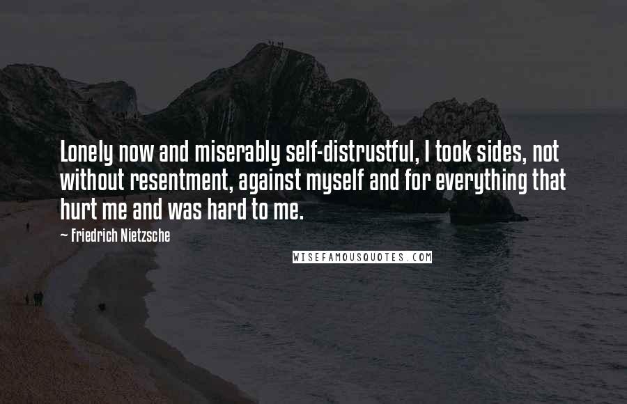 Friedrich Nietzsche Quotes: Lonely now and miserably self-distrustful, I took sides, not without resentment, against myself and for everything that hurt me and was hard to me.