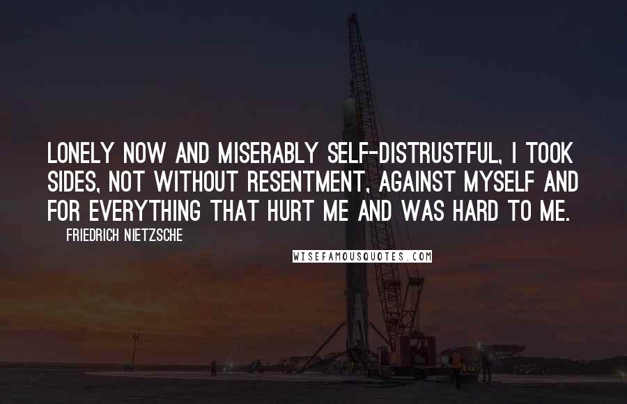 Friedrich Nietzsche Quotes: Lonely now and miserably self-distrustful, I took sides, not without resentment, against myself and for everything that hurt me and was hard to me.