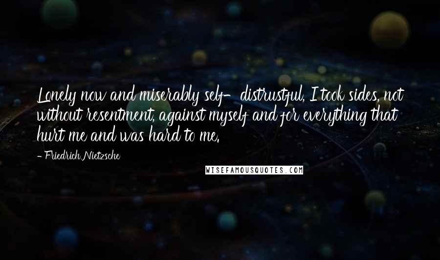 Friedrich Nietzsche Quotes: Lonely now and miserably self-distrustful, I took sides, not without resentment, against myself and for everything that hurt me and was hard to me.