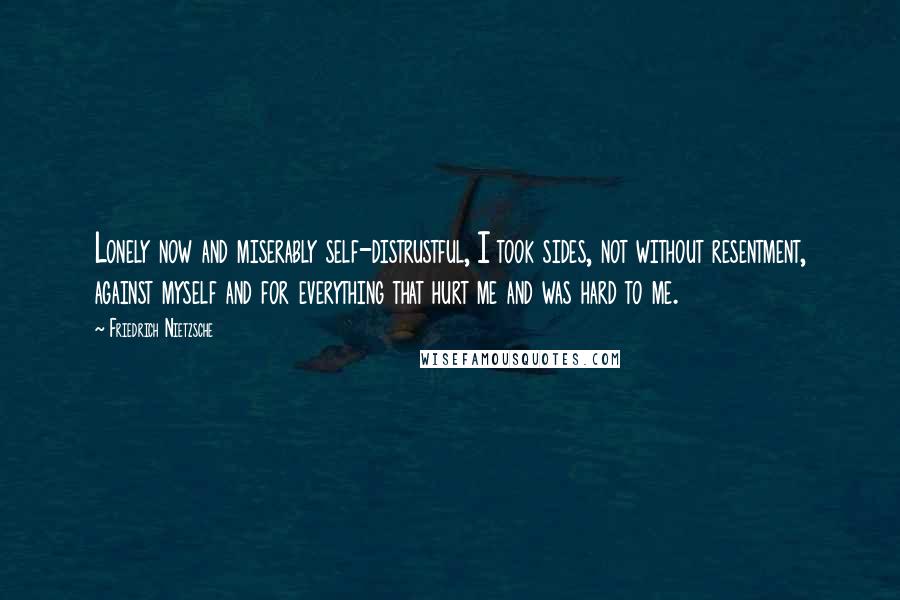 Friedrich Nietzsche Quotes: Lonely now and miserably self-distrustful, I took sides, not without resentment, against myself and for everything that hurt me and was hard to me.