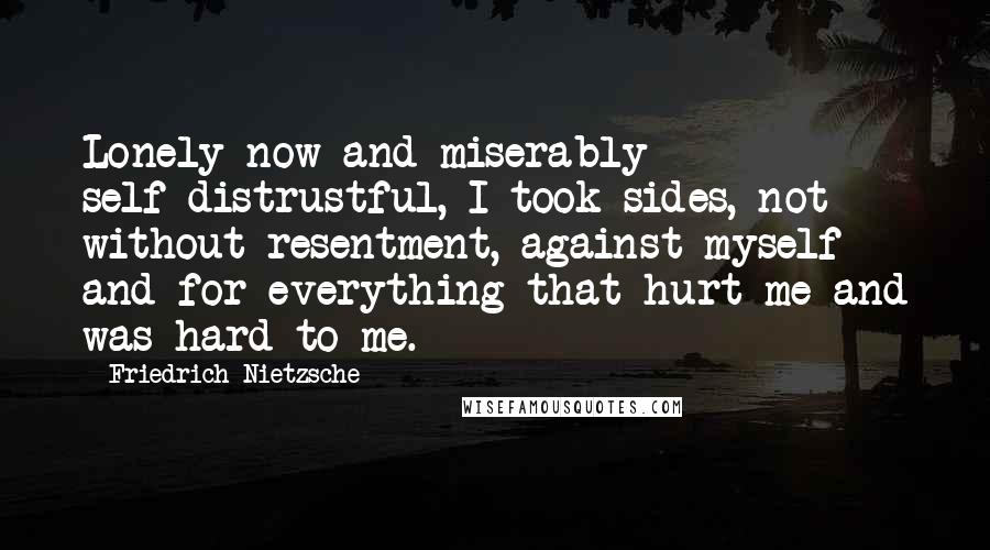 Friedrich Nietzsche Quotes: Lonely now and miserably self-distrustful, I took sides, not without resentment, against myself and for everything that hurt me and was hard to me.