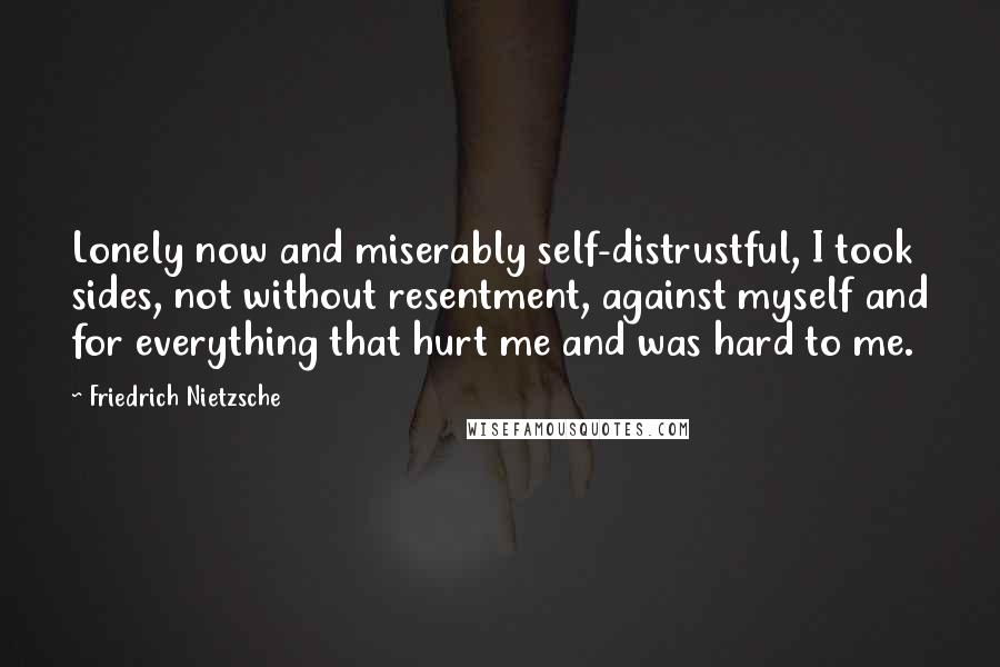 Friedrich Nietzsche Quotes: Lonely now and miserably self-distrustful, I took sides, not without resentment, against myself and for everything that hurt me and was hard to me.