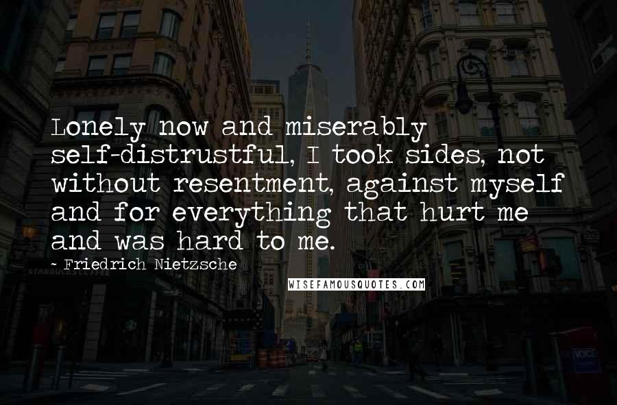 Friedrich Nietzsche Quotes: Lonely now and miserably self-distrustful, I took sides, not without resentment, against myself and for everything that hurt me and was hard to me.