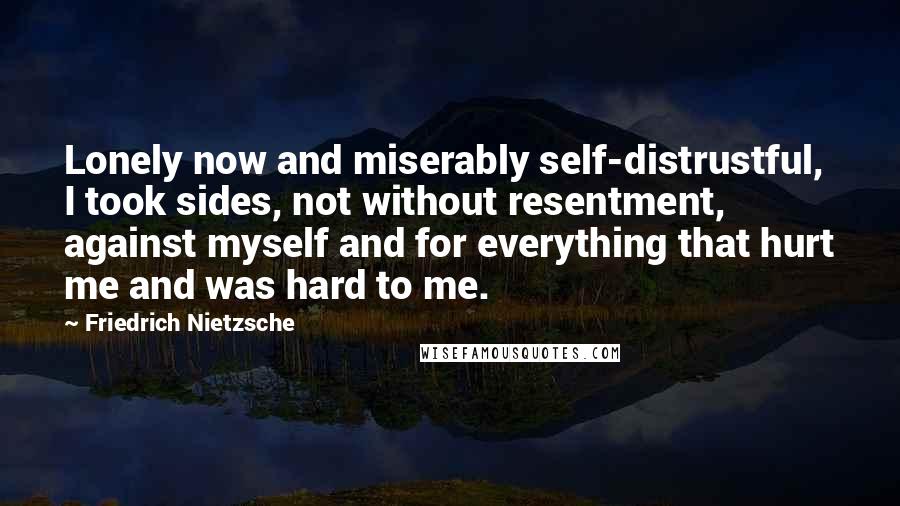 Friedrich Nietzsche Quotes: Lonely now and miserably self-distrustful, I took sides, not without resentment, against myself and for everything that hurt me and was hard to me.