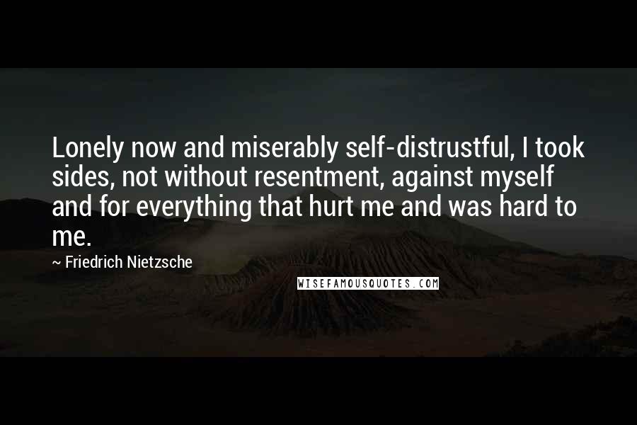 Friedrich Nietzsche Quotes: Lonely now and miserably self-distrustful, I took sides, not without resentment, against myself and for everything that hurt me and was hard to me.