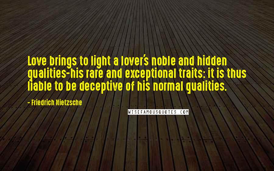 Friedrich Nietzsche Quotes: Love brings to light a lover's noble and hidden qualities-his rare and exceptional traits: it is thus liable to be deceptive of his normal qualities.