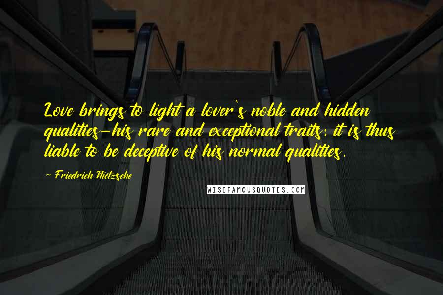 Friedrich Nietzsche Quotes: Love brings to light a lover's noble and hidden qualities-his rare and exceptional traits: it is thus liable to be deceptive of his normal qualities.