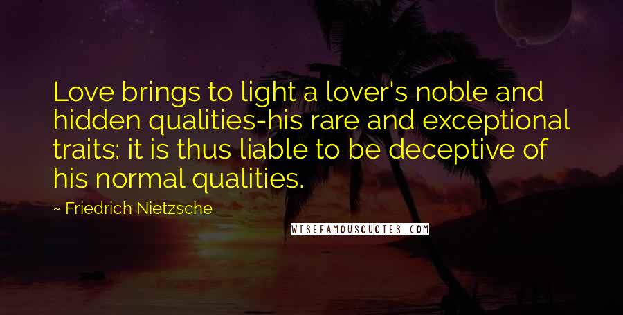 Friedrich Nietzsche Quotes: Love brings to light a lover's noble and hidden qualities-his rare and exceptional traits: it is thus liable to be deceptive of his normal qualities.