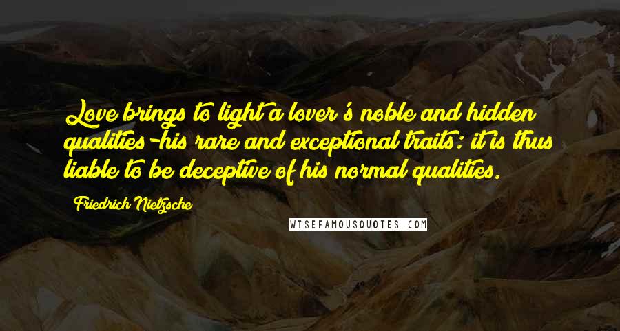 Friedrich Nietzsche Quotes: Love brings to light a lover's noble and hidden qualities-his rare and exceptional traits: it is thus liable to be deceptive of his normal qualities.