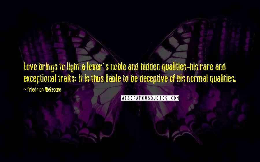 Friedrich Nietzsche Quotes: Love brings to light a lover's noble and hidden qualities-his rare and exceptional traits: it is thus liable to be deceptive of his normal qualities.