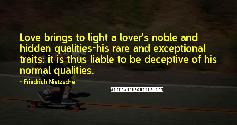 Friedrich Nietzsche Quotes: Love brings to light a lover's noble and hidden qualities-his rare and exceptional traits: it is thus liable to be deceptive of his normal qualities.