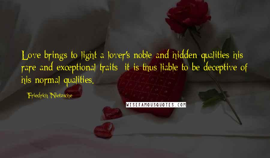Friedrich Nietzsche Quotes: Love brings to light a lover's noble and hidden qualities-his rare and exceptional traits: it is thus liable to be deceptive of his normal qualities.