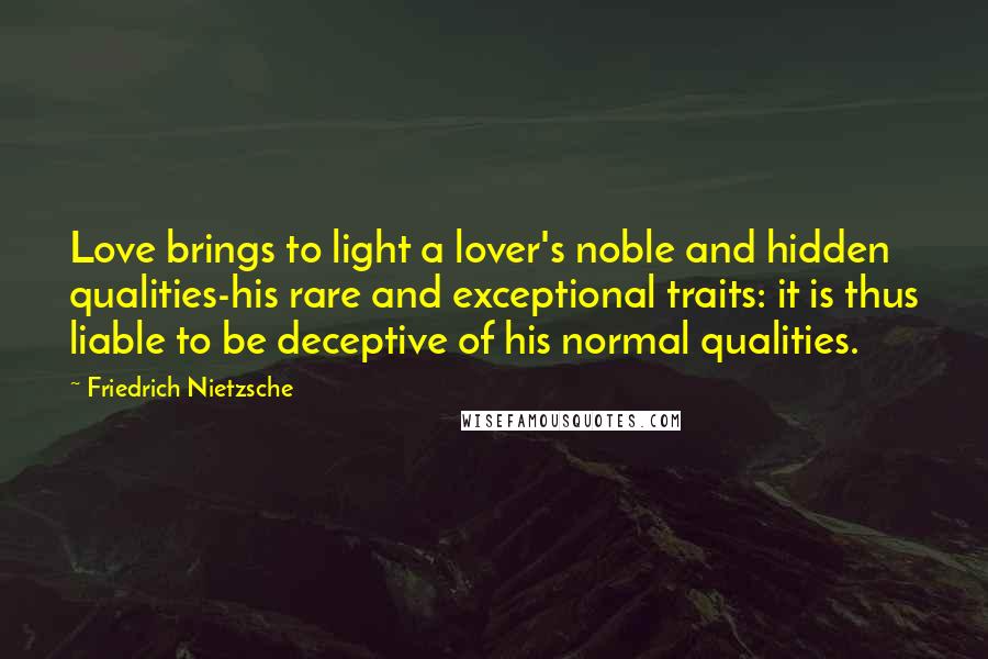 Friedrich Nietzsche Quotes: Love brings to light a lover's noble and hidden qualities-his rare and exceptional traits: it is thus liable to be deceptive of his normal qualities.