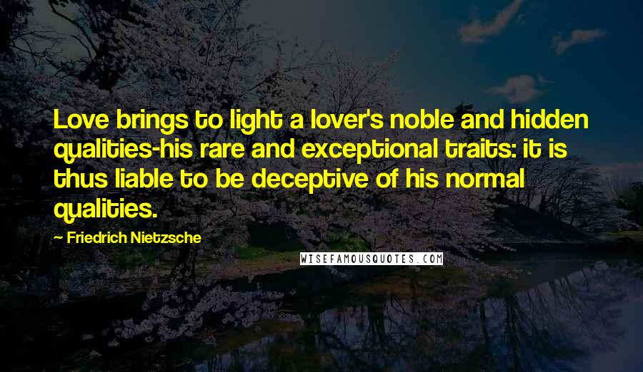 Friedrich Nietzsche Quotes: Love brings to light a lover's noble and hidden qualities-his rare and exceptional traits: it is thus liable to be deceptive of his normal qualities.