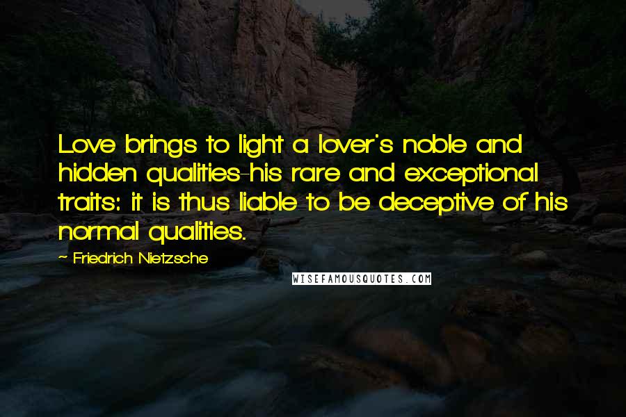 Friedrich Nietzsche Quotes: Love brings to light a lover's noble and hidden qualities-his rare and exceptional traits: it is thus liable to be deceptive of his normal qualities.