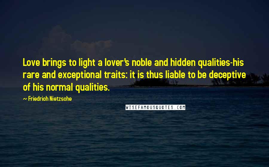 Friedrich Nietzsche Quotes: Love brings to light a lover's noble and hidden qualities-his rare and exceptional traits: it is thus liable to be deceptive of his normal qualities.