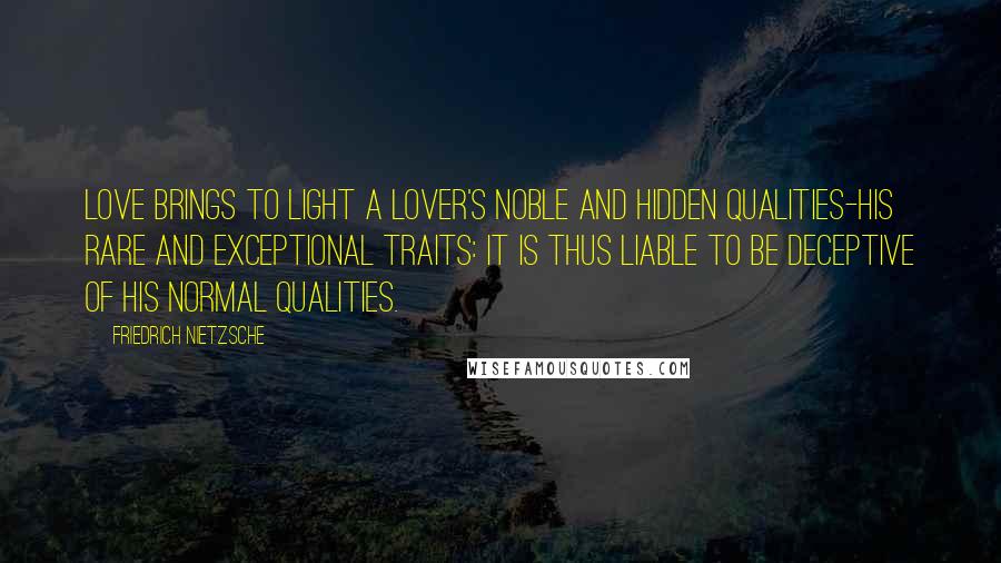 Friedrich Nietzsche Quotes: Love brings to light a lover's noble and hidden qualities-his rare and exceptional traits: it is thus liable to be deceptive of his normal qualities.