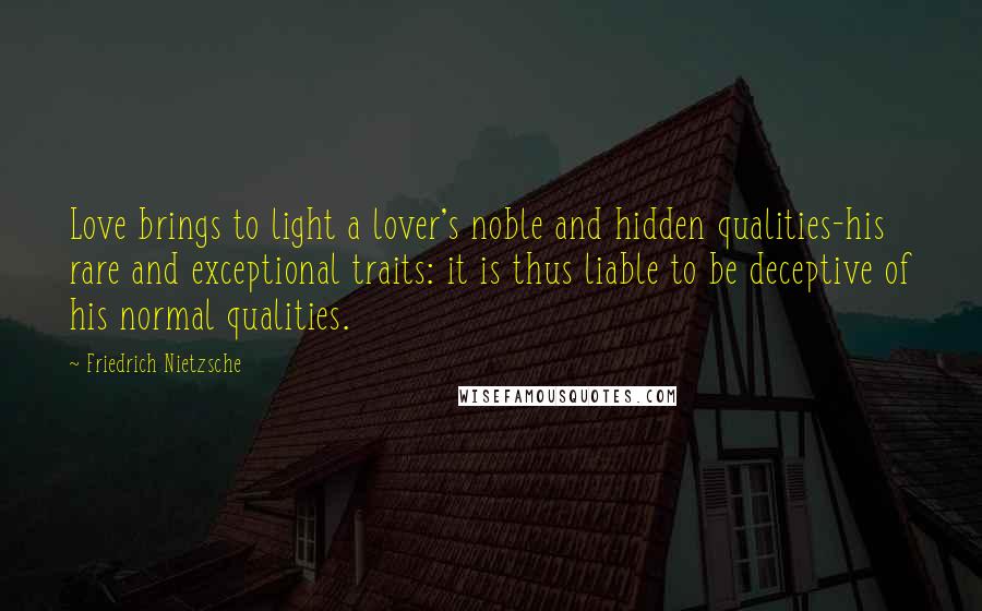 Friedrich Nietzsche Quotes: Love brings to light a lover's noble and hidden qualities-his rare and exceptional traits: it is thus liable to be deceptive of his normal qualities.