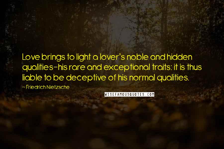 Friedrich Nietzsche Quotes: Love brings to light a lover's noble and hidden qualities-his rare and exceptional traits: it is thus liable to be deceptive of his normal qualities.
