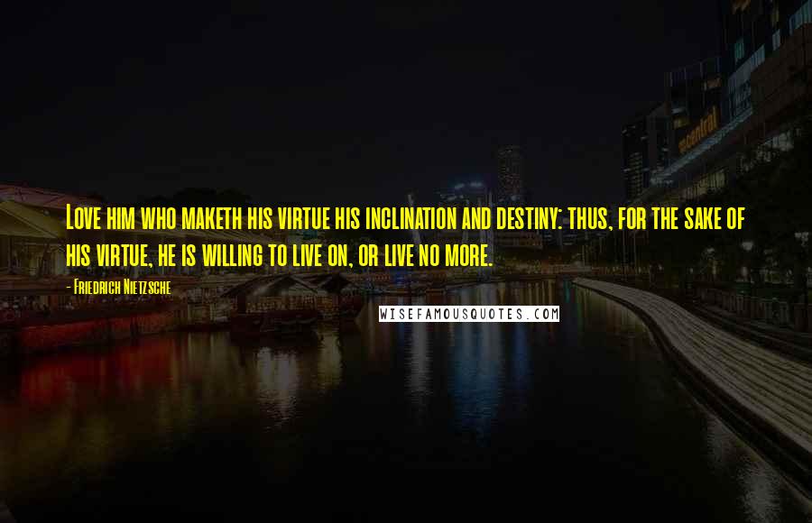 Friedrich Nietzsche Quotes: Love him who maketh his virtue his inclination and destiny: thus, for the sake of his virtue, he is willing to live on, or live no more.
