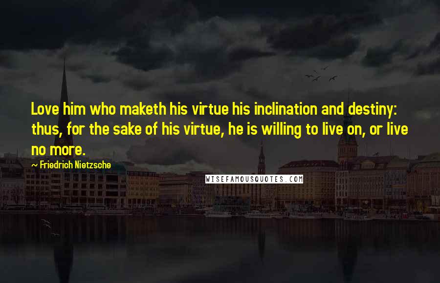 Friedrich Nietzsche Quotes: Love him who maketh his virtue his inclination and destiny: thus, for the sake of his virtue, he is willing to live on, or live no more.