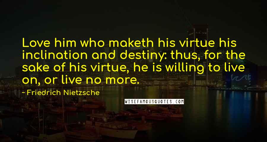 Friedrich Nietzsche Quotes: Love him who maketh his virtue his inclination and destiny: thus, for the sake of his virtue, he is willing to live on, or live no more.