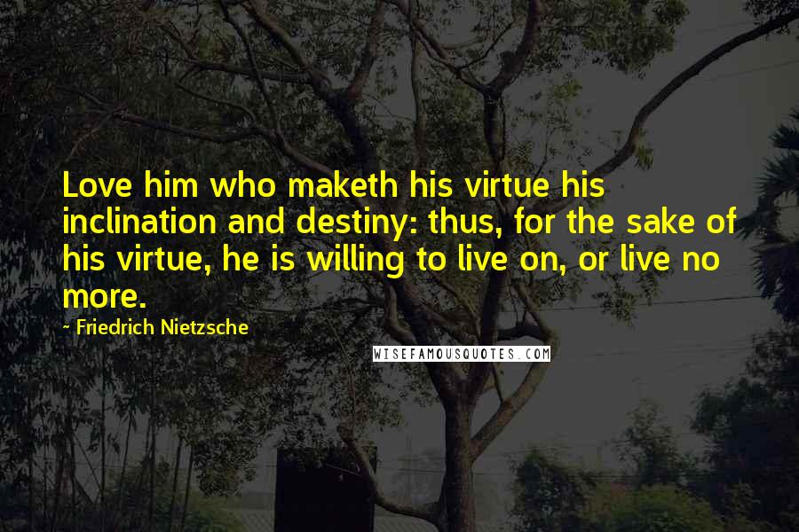Friedrich Nietzsche Quotes: Love him who maketh his virtue his inclination and destiny: thus, for the sake of his virtue, he is willing to live on, or live no more.