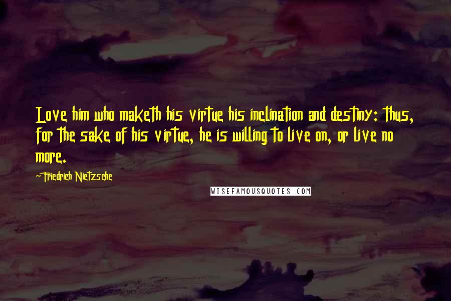 Friedrich Nietzsche Quotes: Love him who maketh his virtue his inclination and destiny: thus, for the sake of his virtue, he is willing to live on, or live no more.