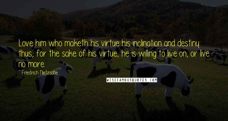 Friedrich Nietzsche Quotes: Love him who maketh his virtue his inclination and destiny: thus, for the sake of his virtue, he is willing to live on, or live no more.