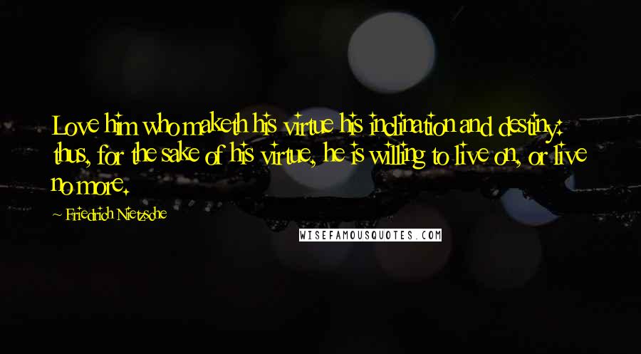 Friedrich Nietzsche Quotes: Love him who maketh his virtue his inclination and destiny: thus, for the sake of his virtue, he is willing to live on, or live no more.
