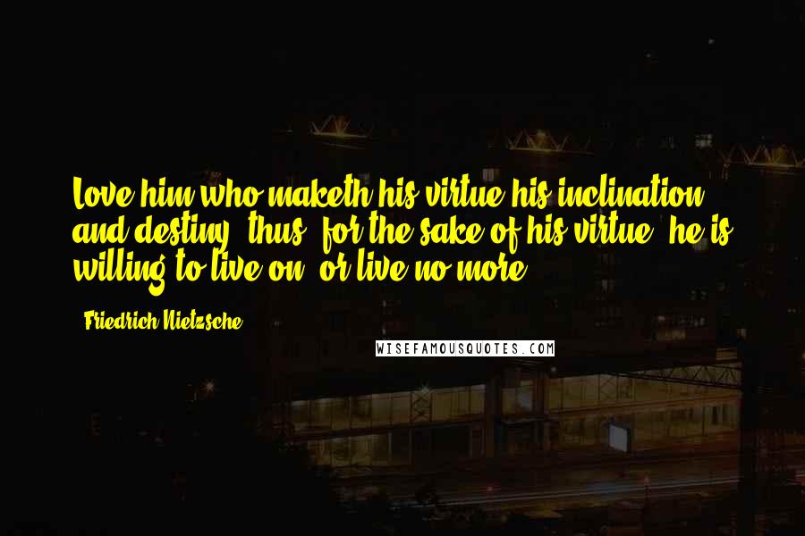 Friedrich Nietzsche Quotes: Love him who maketh his virtue his inclination and destiny: thus, for the sake of his virtue, he is willing to live on, or live no more.