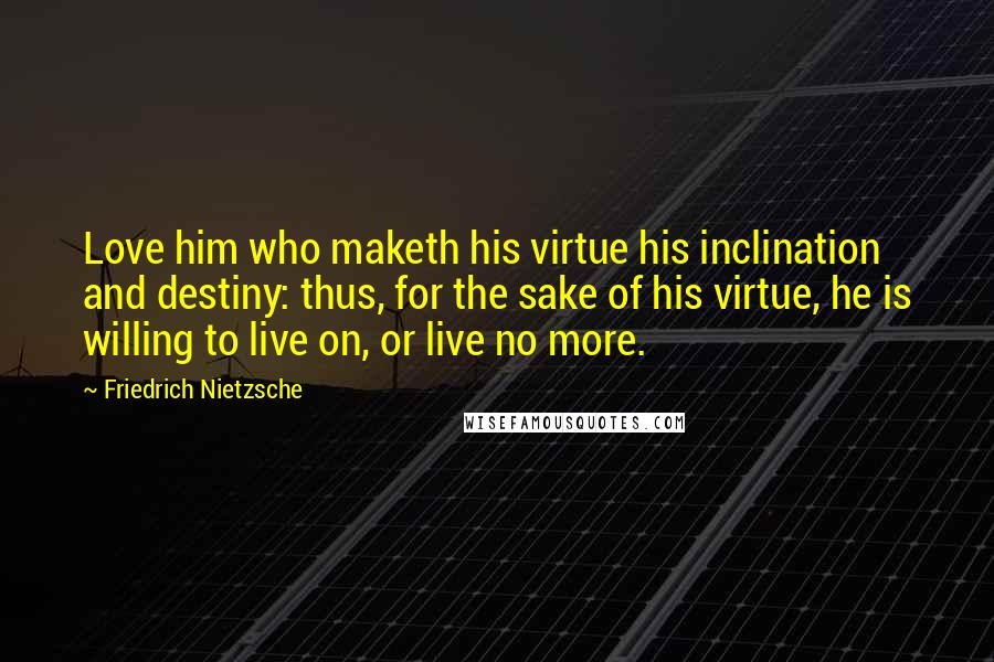 Friedrich Nietzsche Quotes: Love him who maketh his virtue his inclination and destiny: thus, for the sake of his virtue, he is willing to live on, or live no more.