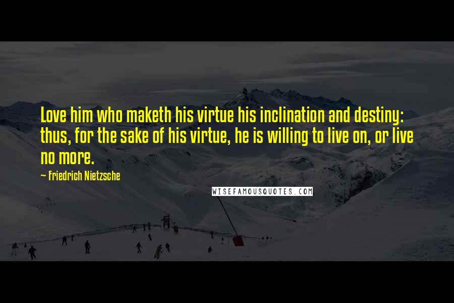 Friedrich Nietzsche Quotes: Love him who maketh his virtue his inclination and destiny: thus, for the sake of his virtue, he is willing to live on, or live no more.