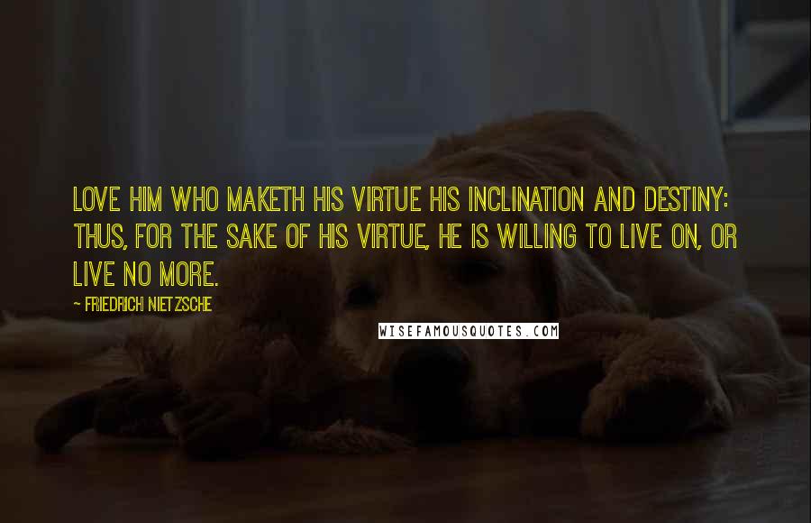 Friedrich Nietzsche Quotes: Love him who maketh his virtue his inclination and destiny: thus, for the sake of his virtue, he is willing to live on, or live no more.