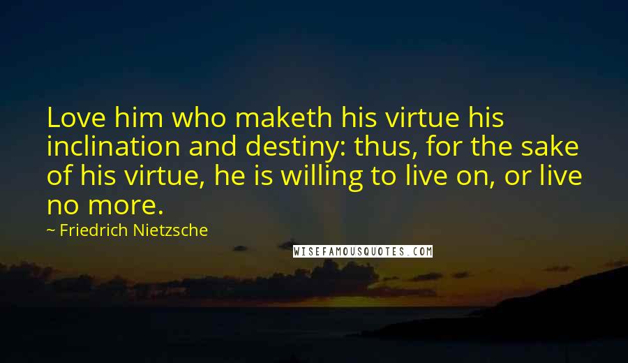 Friedrich Nietzsche Quotes: Love him who maketh his virtue his inclination and destiny: thus, for the sake of his virtue, he is willing to live on, or live no more.
