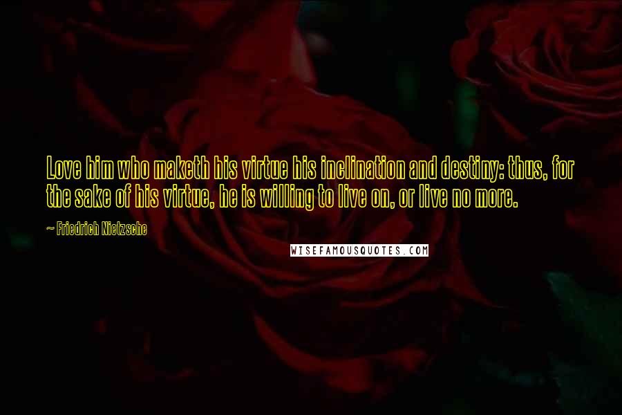 Friedrich Nietzsche Quotes: Love him who maketh his virtue his inclination and destiny: thus, for the sake of his virtue, he is willing to live on, or live no more.