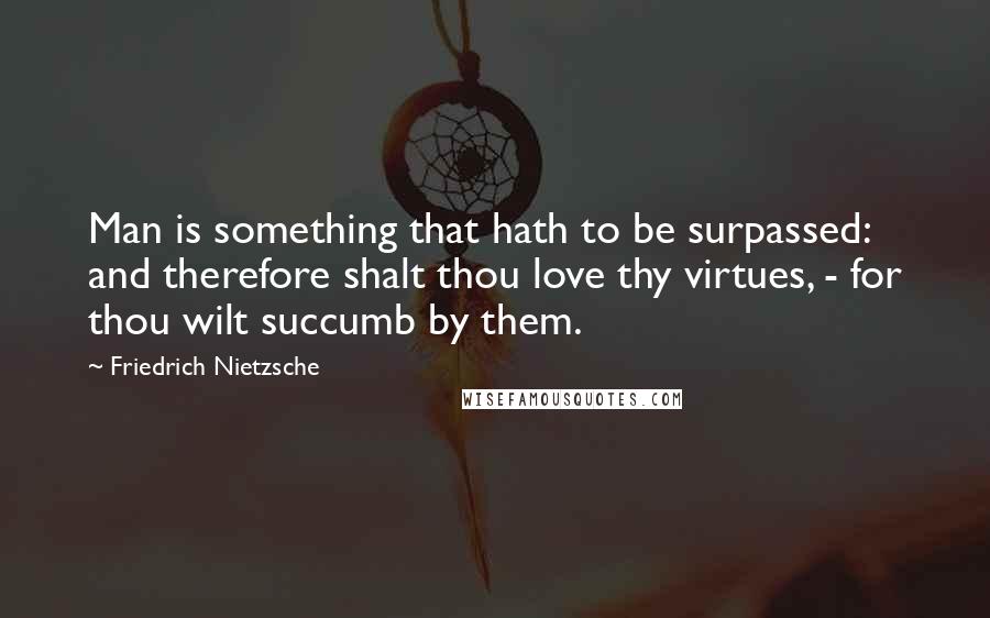 Friedrich Nietzsche Quotes: Man is something that hath to be surpassed: and therefore shalt thou love thy virtues, - for thou wilt succumb by them.