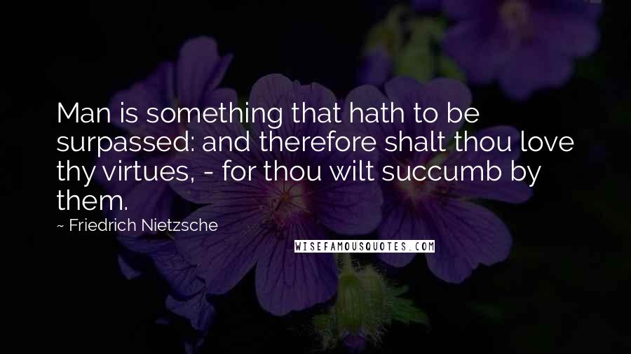 Friedrich Nietzsche Quotes: Man is something that hath to be surpassed: and therefore shalt thou love thy virtues, - for thou wilt succumb by them.