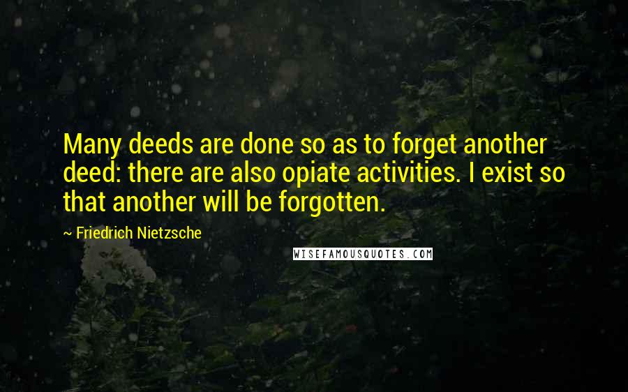 Friedrich Nietzsche Quotes: Many deeds are done so as to forget another deed: there are also opiate activities. I exist so that another will be forgotten.
