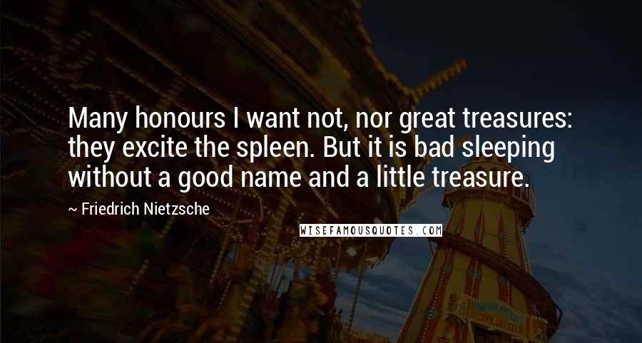 Friedrich Nietzsche Quotes: Many honours I want not, nor great treasures: they excite the spleen. But it is bad sleeping without a good name and a little treasure.