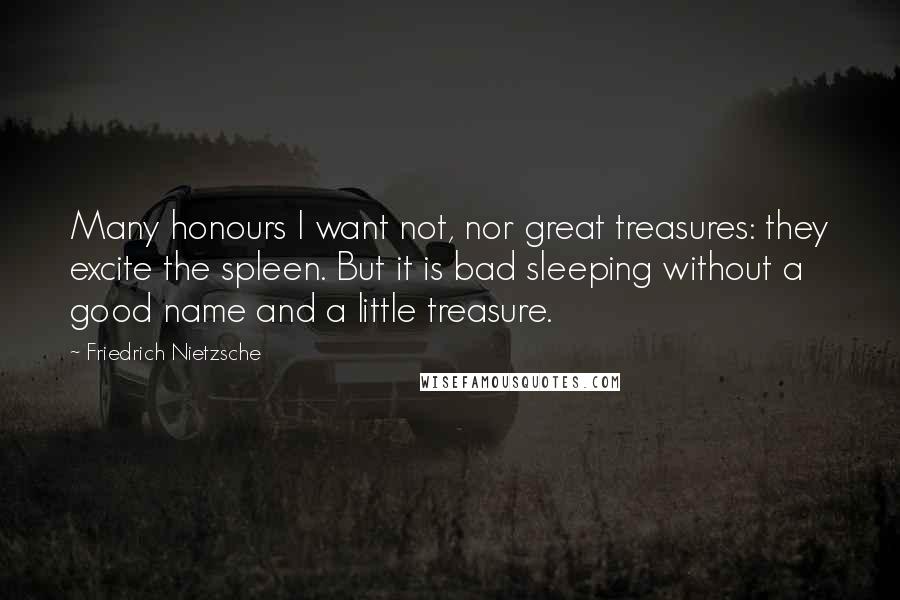 Friedrich Nietzsche Quotes: Many honours I want not, nor great treasures: they excite the spleen. But it is bad sleeping without a good name and a little treasure.