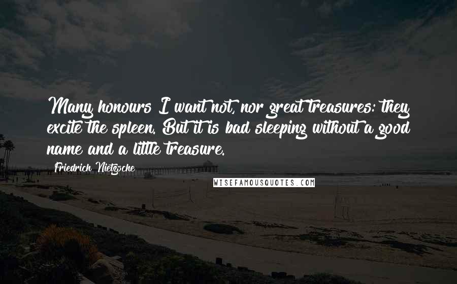 Friedrich Nietzsche Quotes: Many honours I want not, nor great treasures: they excite the spleen. But it is bad sleeping without a good name and a little treasure.