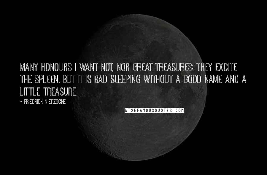 Friedrich Nietzsche Quotes: Many honours I want not, nor great treasures: they excite the spleen. But it is bad sleeping without a good name and a little treasure.
