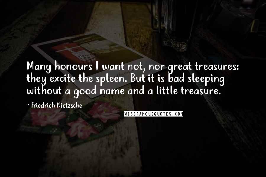 Friedrich Nietzsche Quotes: Many honours I want not, nor great treasures: they excite the spleen. But it is bad sleeping without a good name and a little treasure.