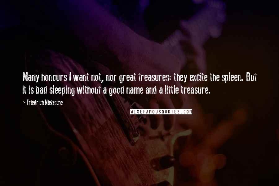 Friedrich Nietzsche Quotes: Many honours I want not, nor great treasures: they excite the spleen. But it is bad sleeping without a good name and a little treasure.