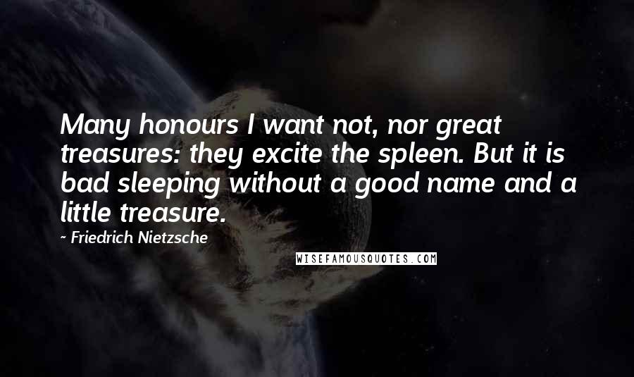 Friedrich Nietzsche Quotes: Many honours I want not, nor great treasures: they excite the spleen. But it is bad sleeping without a good name and a little treasure.