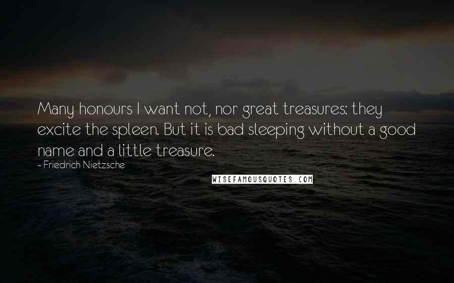 Friedrich Nietzsche Quotes: Many honours I want not, nor great treasures: they excite the spleen. But it is bad sleeping without a good name and a little treasure.