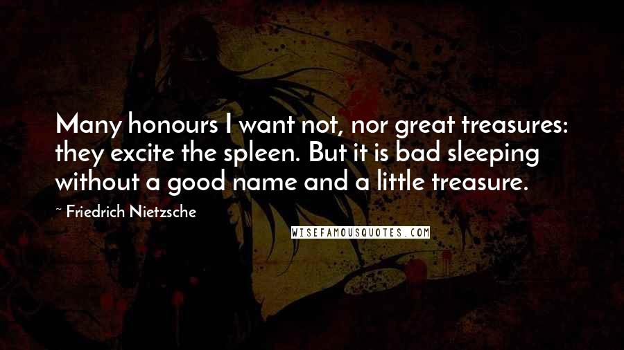 Friedrich Nietzsche Quotes: Many honours I want not, nor great treasures: they excite the spleen. But it is bad sleeping without a good name and a little treasure.