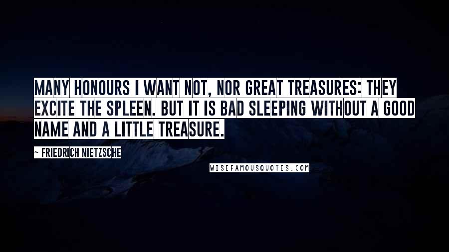 Friedrich Nietzsche Quotes: Many honours I want not, nor great treasures: they excite the spleen. But it is bad sleeping without a good name and a little treasure.