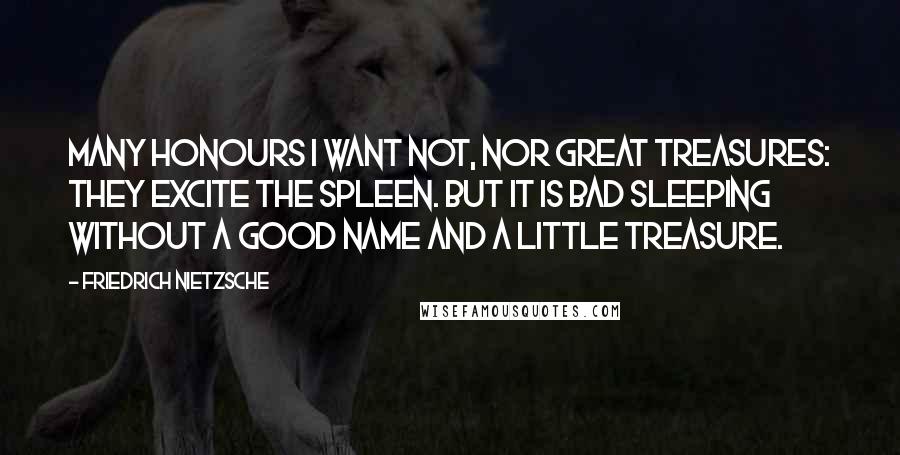 Friedrich Nietzsche Quotes: Many honours I want not, nor great treasures: they excite the spleen. But it is bad sleeping without a good name and a little treasure.